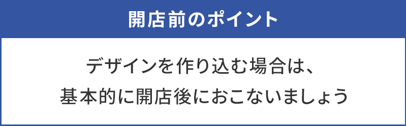 デザインを作り込む場合は、基本的に開店後におこなう