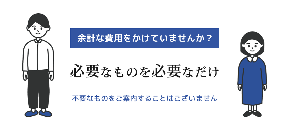 余計な費用をかけていませんか？利益のために不要と思われるものをご案内することはありません。